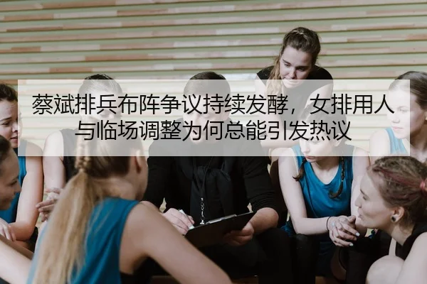 蔡斌排兵布阵争议持续发酵，女排用人与临场调整为何总能引发热议