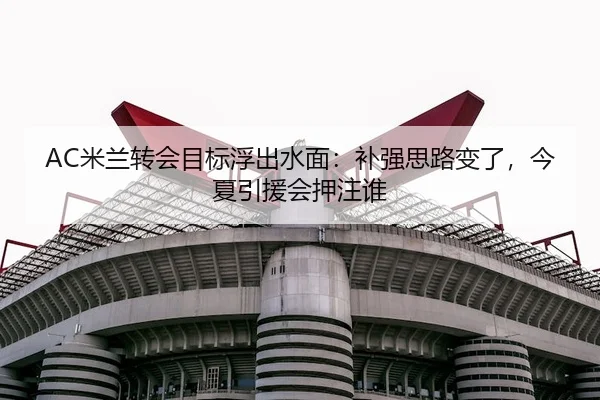 AC米兰转会目标浮出水面：补强思路变了，今夏引援会押注谁